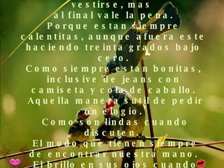 Ellas llevan horas para vestirse, mas  al final vale la pena. Porque estan siempre calentitas, aunque afuera este haciendo treinta grados bajo cero. Como siempre estan bonitas, inclusive de jeans con camiseta y cola de caballo.  Aquella manera sutil de pedir un elogio.  Como son lindas cuando discuten.   El modo que tienen siempre de encontrar nuestra mano.  El brillo en sus ojos cuando sonrien. 