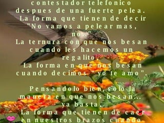 Oir el mensaje de ellas en el contestador telefonico despues de una fuerte pelea.   La forma que tienen de decir "No vamos a pelear mas, no.." La ternura con que nos besan cuando les hacemos un regalito.   La forma en que nos besan cuando decimos “yo te amo".   Pensandolo bien, solo la manera en que nos besan...  ya basta.  La forma que tienen de caer en nuestros brazos cuando lloran. Dormir  feliz. Emanar vibraciones de amor. Saber que estamos aquí  de paso. Mejorar las relaciones. Aprovechar las oportunidades. Escuchar al corazón.   Acreditar la vida. 