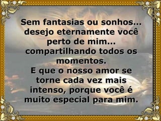 Sem fantasias ou sonhos... desejo eternamente você perto de mim... compartilhando todos os momentos. E que o nosso amor se torne cada vez mais intenso, porque você é muito especial para mim. 