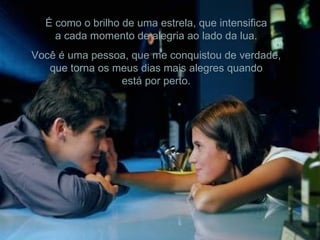 É como o brilho de uma estrela, que intensifica a cada momento de alegria ao lado da lua. Você é uma pessoa, que me conquistou de verdade, que torna os meus dias mais alegres quando está por perto. 