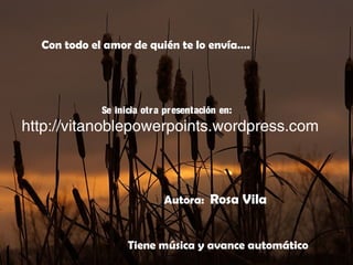 Autora: Rosa Vila
Se inicia otra presentación en:
http://vitanoblepowerpoints.wordpress.com
Con todo el amor de quién te lo envía….
Tiene música y avance automático
 