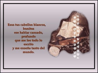 Esos tus cabellos blancos,Esos tus cabellos blancos,
bonitosbonitos
ese hablar cansado,ese hablar cansado,
profundoprofundo
que me lee todo loque me lee todo lo
escritoescrito
y me enseña tanto dely me enseña tanto del
mundo.mundo.
 