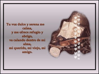 Tu voz dulce y serena meTu voz dulce y serena me
calma,calma,
y me ofrece refugio yy me ofrece refugio y
abrigo,abrigo,
va calando dentro de miva calando dentro de mi
alma,alma,
mi querido, mi viejo, mimi querido, mi viejo, mi
amigo.amigo.
 