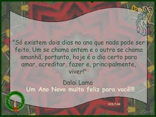 "Só existem dois dias no ano que nada pode ser feito. Um se chama ontem e o outro se chama amanhã, portanto, hoje é o dia certo para amar, acreditar, fazer e, principalmente, viver!"  Dalai Lama  VOLTAR Um Ano Novo muito feliz para você!!! 