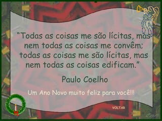 “ Todas as coisas me são lícitas, mas nem todas as coisas me convêm; todas as coisas me são lícitas, mas nem todas as coisas edificam.”  Paul o Coelho VOLTAR Um Ano Novo muito feliz para você!!! 
