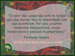 "O valor das coisas não está no tempo que elas duram, mas na intensidade com que acontecem. Por isso, existem momentos inesquecíveis, coisas inexplicáveis e pessoas incomparáveis."  Fernando Pessoa   VOLTAR Um Ano Novo muito feliz para você!!! 