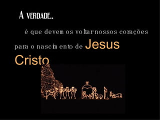 A verdade.. é que devemos voltar nossos corações para o nascimento de  Jesus Cristo . 