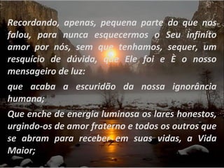 Recordando, apenas, pequena parte do que nos falou, para nunca esquecermos o Seu infinito amor por nós, sem que tenhamos, sequer, um resquício de dúvida, que Ele foi e È o nosso mensageiro de luz:  que acaba a escuridão da nossa ignorância humana;  Que enche de energia luminosa os lares honestos, urgindo-os de amor fraterno e todos os outros que se abram para receber em suas vidas, a Vida Maior;  