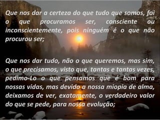 Que nos dar a certeza do que tudo que somos, foi o que procuramos ser, consciente ou inconscientemente, pois ninguém é o que não procurou ser; Que nos dar tudo, não o que queremos, mas sim, o que precisamos, visto que, tantas e tantas vezes, pedimo-Lo o que pensamos que é bom para nossas vidas, mas devido a nossa miopia de alma, deixamos de ver, exatamente, o verdadeiro valor do que se pede, para nossa evolução; 