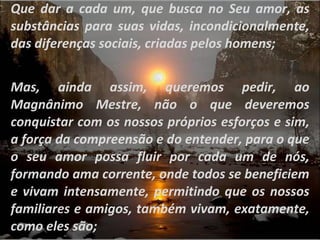 Que dar a cada um, que busca no Seu amor, as substâncias para suas vidas, incondicionalmente, das diferenças sociais, criadas pelos homens; Mas, ainda assim, queremos pedir, ao Magnânimo Mestre, não o que deveremos conquistar com os nossos próprios esforços e sim, a força da compreensão e do entender, para o que o seu amor possa fluir por cada um de nós, formando ama corrente, onde todos se beneficiem e vivam intensamente, permitindo que os nossos familiares e amigos, também vivam, exatamente, como eles são; 