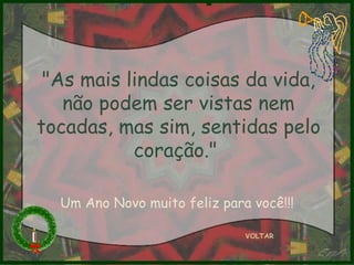 "As mais lindas coisas da vida, não podem ser vistas nem tocadas, mas sim, sentidas pelo coração."  VOLTAR Um Ano Novo muito feliz para você!!! 