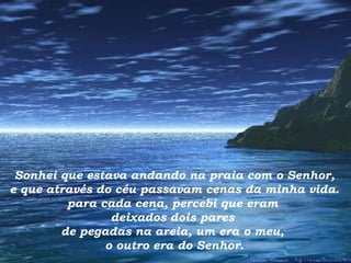 Sonhei que estava andando na praia com o Senhor, e que através do céu passavam cenas da minha vida. para cada cena, percebi que eram  deixados dois pares  de pegadas na areia, um era o meu,  o outro era do Senhor. 
