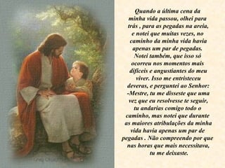 Quando a última cena da  minha vida passou, olhei para  trás , para as pegadas na areia, e notei que muitas vezes, no  caminho da minha vida havia apenas um par de pegadas.  Notei também, que isso só  ocorreu nos momentos mais  difíceis e angustiantes do meu viver. Isso me entristeceu deveras, e perguntei ao Senhor: -Mestre, tu me disseste que uma vez que eu resolvesse te seguir, tu andarias comigo todo o  caminho, mas notei que durante  as maiores atribulações da minha vida havia apenas um par de  pegadas . Não compreendo por que  nas horas que mais necessitava, tu me deixaste. 