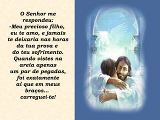 O Senhor me respondeu: Meu precioso filho,  eu te amo, e jamais te deixaria nas horas da tua prova e  do teu sofrimento. Quando vistes na areia apenas um par de pegadas, foi exatamente aí que em meus  braços...  carreguei-te! 