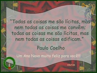 “ Todas as coisas me são lícitas, mas nem todas as coisas me convêm; todas as coisas me são lícitas, mas nem todas as coisas edificam.”  Paul o Coelho VOLTAR Um Ano Novo muito feliz para você!!! 