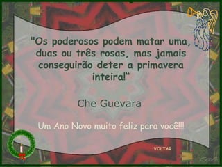 "Os poderosos podem matar uma, duas ou três rosas, mas jamais conseguirão deter a primavera inteira!“ Che Guevara   VOLTAR Um Ano Novo muito feliz para você!!! 