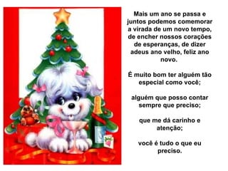 Mais um ano se passa e juntos podemos comemorar a virada de um novo tempo, de encher nossos corações de esperanças, de dizer adeus ano velho, feliz ano novo.  É muito bom ter alguém tão especial como você; alguém que posso contar sempre que preciso; que me dá carinho e atenção; você é tudo o que eu preciso. 