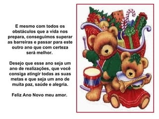 E mesmo com todos os obstáculos que a vida nos prepara, conseguimos superar as barreiras e passar para este outro ano que com certeza será melhor.  Desejo que esse ano seja um ano de realizações, que você consiga atingir todas as suas metas e que seja um ano de muita paz, saúde e alegria. Feliz Ano Novo meu amor.  
