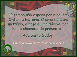 VOLTAR "O tempo não espera por ninguém. Ontem é história. O amanhã é um mistério, o hoje é uma dádiva, por isso é chamado de presente."  Adalberto Godoy   Um Ano Novo muito feliz para você!!! 