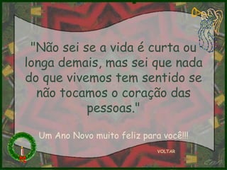 VOLTAR "Não sei se a vida é curta ou longa demais, mas sei que nada do que vivemos tem sentido se não tocamos o coração das pessoas." Um Ano Novo muito feliz para você!!! 