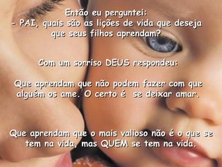 Então eu perguntei: - PAI, quais são as lições de vida que deseja que seus filhos aprendam? Com um sorriso DEUS respondeu: Que aprendam que não podem fazer com que alguém os ame. O certo é  se deixar amar. Que aprendam que o mais valioso não é o que se tem na vida, mas QUEM se tem na vida. 