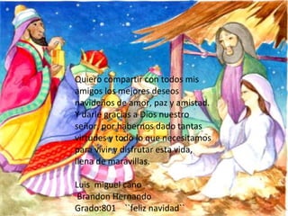 Quiero compartir con todos mis amigos los mejores deseos navideños de amor, paz y amistad. Y darle gracias a Dios nuestro señor, por habernos dado tantas virtudes y todo lo que necesitamos para vivir y disfrutar esta vida, llena de maravillas. Luis  miguel cano Brandon Hernando Grado:801  ``feliz navidad``  