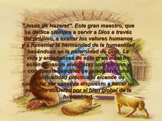 “ Jesús de Nazaret”. Este gran maestro, que se dedica siempre a servir a Dios a través del prójimo, a exaltar los valores humanos y a fomentar la hermandad de la humanidad basándose en la paternidad de Dios. La vida y enseñanzas de este gran maestro están llenas de anécdotas sobre como y con cuanta sencillez se puede vivir una espiritualidad práctica al alcance de cualquier ser sensible dispuesto a hacer un pequeño esfuerzo por el bien global de la humanidad. 