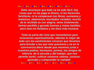 Debo reconocer que todo no ha sido fácil, hay cosas que no las paga el dinero, ni las herencias familiares, ni la compensan los libros; sumamos y restamos, obtenemos resultados variados; mucho de lo recibido es con alegría, otros tristemente; hemos perdido y ganado buenas y malas batallas; pero esto me fortalece y me hace más humana. Todo es parte del ciclo que necesitamos para renovarnos espiritualmente, además lo mejor de todo son los sentimientos sinceros que llevamos para brindar a los que más queremos y es en la convivencia diaria desde que nacemos junto a nuestros padres, hermanos, primos, los amigos de infancia, de la escuela y del trabajo, que nos permite sentir, cultivar nuestros valores, conocer, aprender y comprender la realidad .  