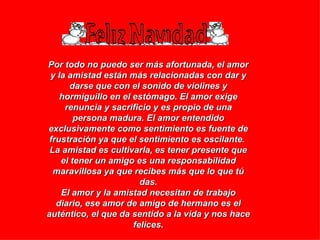 Por todo no puedo ser más afortunada, el amor y la amistad están más relacionadas con dar y darse que con el sonido de violines y hormiguillo en el estómago. El amor exige renuncia y sacrificio y es propio de una persona madura. El amor entendido exclusivamente como sentimiento es fuente de frustración ya que el sentimiento es oscilante.  La amistad es cultivarla, es tener presente que el tener un amigo es una responsabilidad maravillosa ya que recibes más que lo que tú das. El amor y la amistad necesitan de trabajo diario, ese amor de amigo de hermano es el auténtico, el que da sentido a la vida y nos hace felices. 