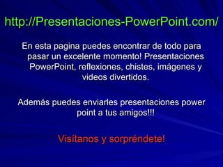 http://Presentaciones-PowerPoint.com/ En esta pagina puedes encontrar de todo para pasar un excelente momento! Presentaciones PowerPoint, reflexiones, chistes, imágenes y videos divertidos. Además puedes enviarles presentaciones power point a tus amigos!!! Visítanos y sorpréndete! 