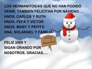 LOS HERMANITOS/AS QUE NO HAN PODIDO  VENIR, TAMBIEN FELICITAN POR NAVIDAD…. HNOS. CARLOS Y RUTH HNOS. FEFA Y VICTOR HNOS. MARY Y PEPITO HNA. SOLANGEL Y FAMILIA FELIZ 2009 Y  SIGAN ORANDO POR  NOSOTROS, GRACIAS…. 