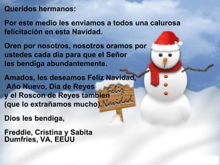 Queridos hermanos:   Por este medio les enviamos a todos una calurosa  felicitación en esta Navidad.     Oren por nosotros, nosotros oramos por  ustedes cada dia para que el Señor  les bendiga abundantemente.    Amados, les deseamos Feliz Navidad,  Año Nuevo, Dia de Reyes  y el Roscon de Reyes tambien (que lo extrañamos mucho).    Dios les bendiga,    Freddie, Cristina y Sabita Dumfries, VA, EEUU  