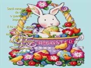 Senti necessecidade de dizer  o quanto você é importante... E foi por isso que eu resolvi aproveitar  esta época de Páscoa para largar  tudo o que estava fazendo e  te mandar esta mensagem... 