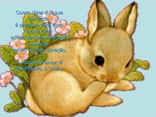 Quero dizer que sua amizade  é preciosa para mim  e que você  estará sempre num lugar especial  dentro do meu coração. A Páscoa é amor, é fraternidade, é União.. 