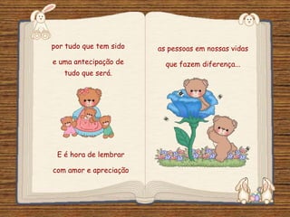 Feito por luannarj@uol.com.br
por tudo que tem sido
e uma antecipação de
tudo que será.
as pessoas em nossas vidas
que fazem diferença...
E é hora de lembrar
com amor e apreciação
 