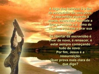 A fuga dos hebreus é o fim da escravidão de uma povo. A escravidão equivale à morte, escravizar equivale a tirar a vontade e a  alma de alguém, equivale a tirar sua vida. Se libertar da escravidão é viver de novo, é renascer, é estar sempre começando tudo de novo.  Por fim, Jesus é a ressurreição. Quer prova mais clara do que digo? 