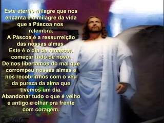 Este eterno milagre que nos encanta é o milagre da vida que a Páscoa nos  relembra. A Páscoa é a ressurreição das nossas almas. Este é o dia de renascer, começar tudo de novo. De nos libertamos do mal que corrompeu nossas almas e nos recobrirmos com o véu da pureza da alma que tivemos um dia. Abandonar tudo o que é velho e antigo e olhar pra frente com coragem. 