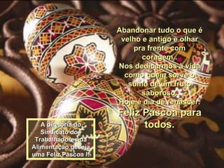 Abandonar tudo o que é velho e antigo e olhar pra frente com coragem.. Nos dedicarmos à vida como quem sorve o sumo de um fruto saboroso. Hoje é dia de renascer. Feliz Páscoa para todos. A diretoria do Sindicato dos Trabalhadores da Alimentação deseja uma Feliz Páscoa !! 