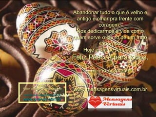 Abandonar tudo o que é velho e antigo e olhar pra frente com coragem.. Nos dedicarmos à vida como quem sorve o sumo de um fruto saboroso. Hoje é dia de renascer. Feliz Páscoa para todos. Benno Assmann www.mensagensvirtuais.com.br Música: Roger Williams - From a Distance Montagem: [email_address] www.pranos.com.br 