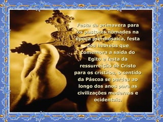 Festa da primavera para os pastores nômades na época pré-mosaica, festa dos hebreus que comemora a saída do Egito e festa da ressurreição de Cristo para os cristãos, o sentido da Páscoa se perdeu ao longo dos anos para as civilizações modernas e ocidentais. 