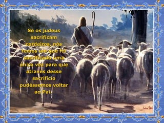 Se os judeus sacrificam cordeiros, nós temos um que foi sacrificado uma única vez para que através desse sacrifício pudéssemos voltar ao Pai.  