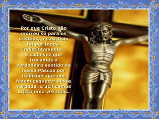 Por que Cristo não morreu só para os cristãos, o sacrifício foi por todos, indistintamente.  E cada vez que trocamos o verdadeiro sentido da nossa Páscoa por tradições que nos fazem esquecer dessa verdade, crucificamos Cristo uma vez mais. 