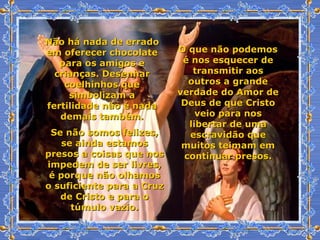 Não há nada de errado em oferecer chocolate para os amigos e crianças. Desenhar coelhinhos que simbolizam a fertilidade não é nada demais também. O que não podemos é nos esquecer de transmitir aos outros a grande verdade do Amor de Deus de que Cristo veio para nos libertar de uma escravidão que muitos teimam em continuar presos. Se não somos felizes, se ainda estamos presos a coisas que nos impedem de ser livres, é porque não olhamos o suficiente para a Cruz de Cristo e para o túmulo vazio. 