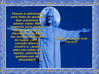 Páscoa é sobretudo uma festa de perdão! Que possamos pensar nisso. Não somente para aceitar aquele que nos foi oferecido, mas para dar aos que precisam do nosso, com o coração aberto, sincero e...quem sabe nas mãos um bonito, colorido e gostoso ovo de chocolate?! Desejo a você uma linda Páscoa!!! 