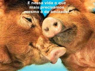 E nessa vida o que mais precisamos mesmo é de amizade! 
