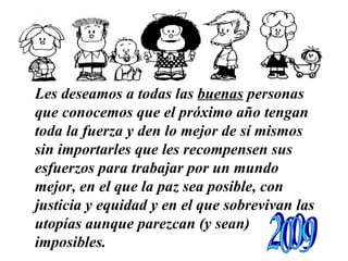 Les deseamos a todas las  buenas  personas que conocemos   que el próximo año tengan toda la fuerza y den lo mejor de sí mismos sin importarles que les recompensen sus esfuerzos   para trabajar por un mundo mejor, en el que la paz sea posible, con justicia y equidad y en el que sobrevivan las utopías aunque parezcan (y sean) imposibles.   …………………………………………………… 2009 