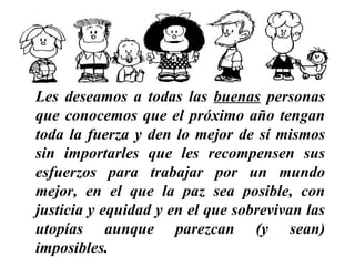 Les deseamos a todas las  buenas  personas que conocemos   que el próximo año tengan toda la fuerza y den lo mejor de sí mismos sin importarles que les recompensen sus esfuerzos   para trabajar por un mundo mejor, en el que la paz sea posible, con justicia y equidad y en el que sobrevivan las utopías aunque parezcan (y sean) imposibles.   …………………………………………………… 