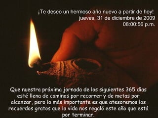 Que nuestra próxima jornada de los siguientes 365 días esté llena de caminos por recorrer y de metas por alcanzar,  pero lo más importante es que atesoremos los recuerdos gratos que la vida nos regaló este año que está por terminar. ¡Te deseo un hermoso año nuevo a partir de hoy!  jueves, 31 de diciembre de 2009 08:00:19 p.m. 