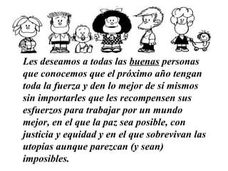 Les deseamos a todas las  buenas  personas que conocemos   que el próximo año tengan toda la fuerza y den lo mejor de sí mismos sin importarles que les recompensen sus esfuerzos   para trabajar por un mundo mejor, en el que la paz sea posible, con justicia y equidad y en el que sobrevivan las utopías aunque parezcan (y sean) imposibles.   …………………………………………………… 