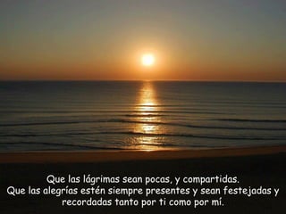 Que las lágrimas sean pocas, y compartidas. Que las alegrías estén siempre presentes y sean festejadas y recordadas tanto por ti como por mí. 